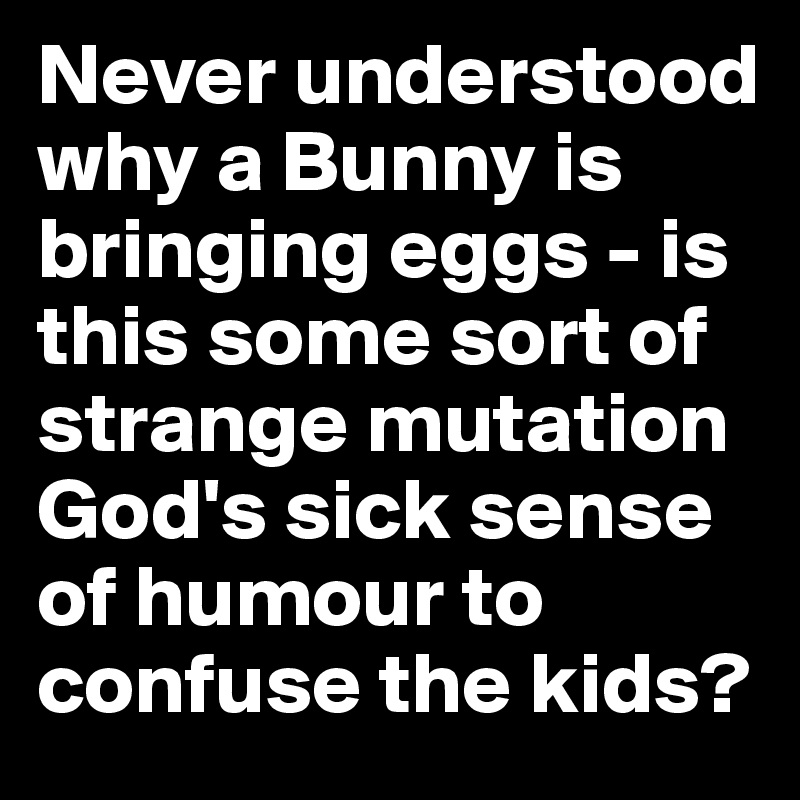 Never understood why a Bunny is bringing eggs - is this some sort of strange mutation God's sick sense of humour to confuse the kids? 