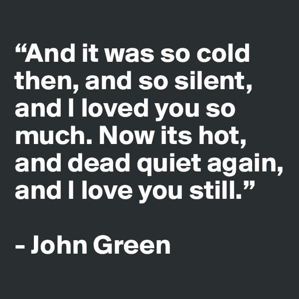 
“And it was so cold then, and so silent, and I loved you so much. Now its hot, and dead quiet again, and I love you still.”

- John Green