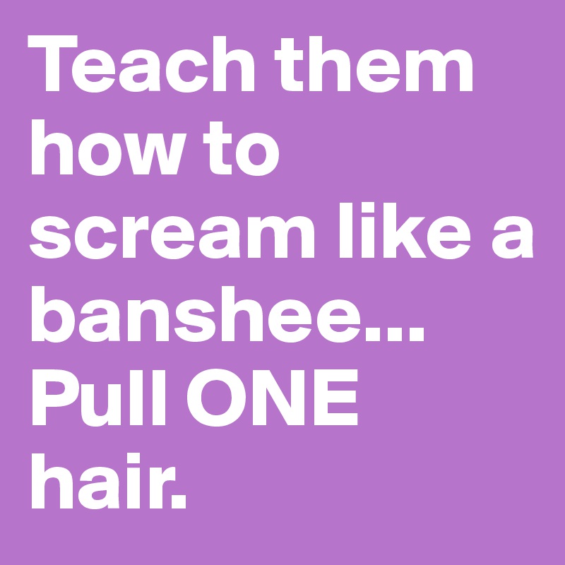 Teach them how to scream like a banshee... Pull ONE hair.