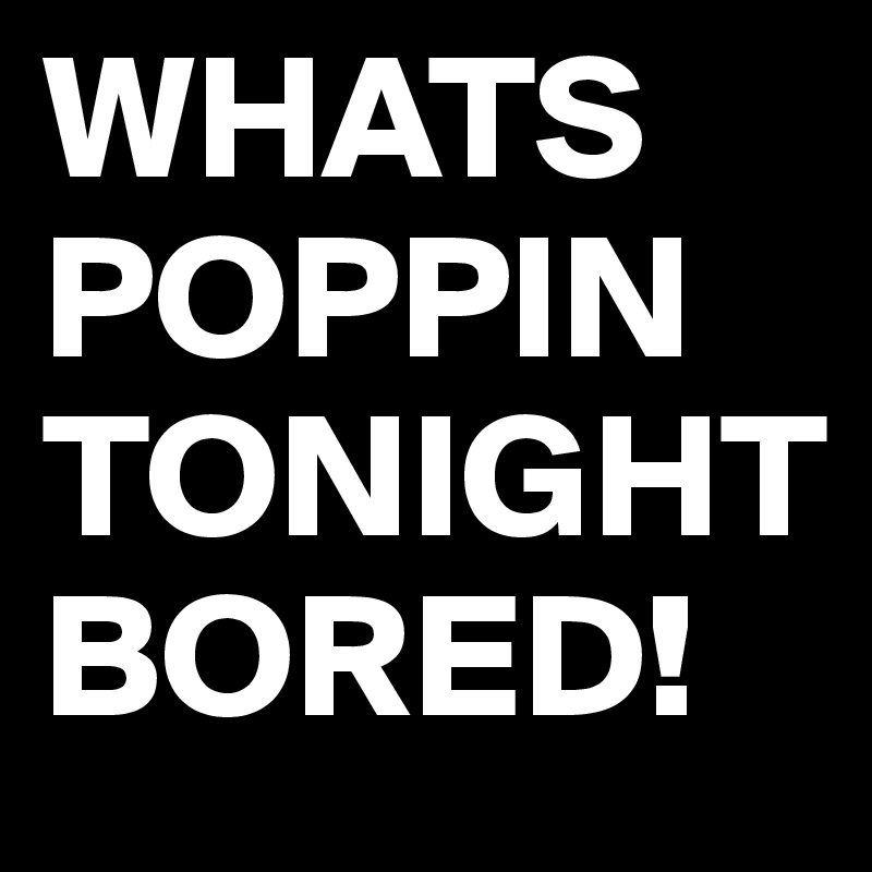 WHATS POPPIN TONIGHT
BORED! 