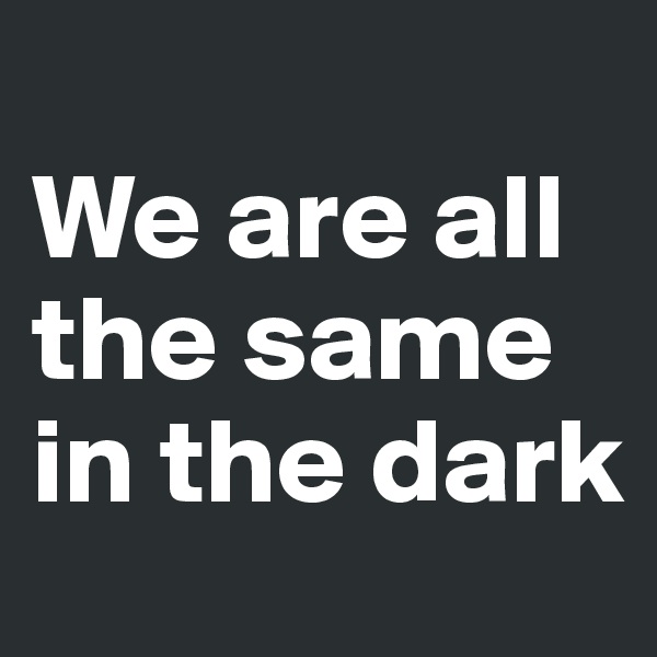 
We are all the same in the dark