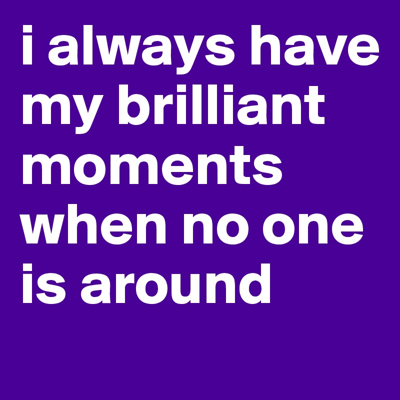 i always have my brilliant moments when no one is around