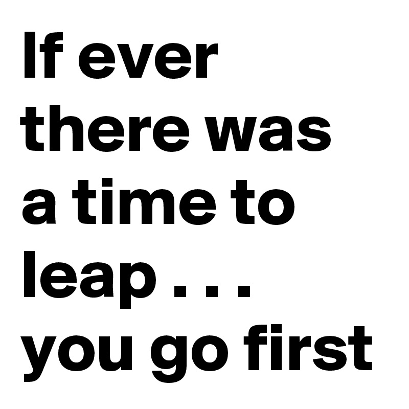 If ever there was a time to leap . . .
you go first