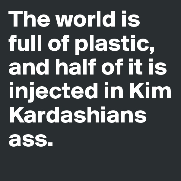 The world is full of plastic, and half of it is injected in Kim Kardashians ass. 