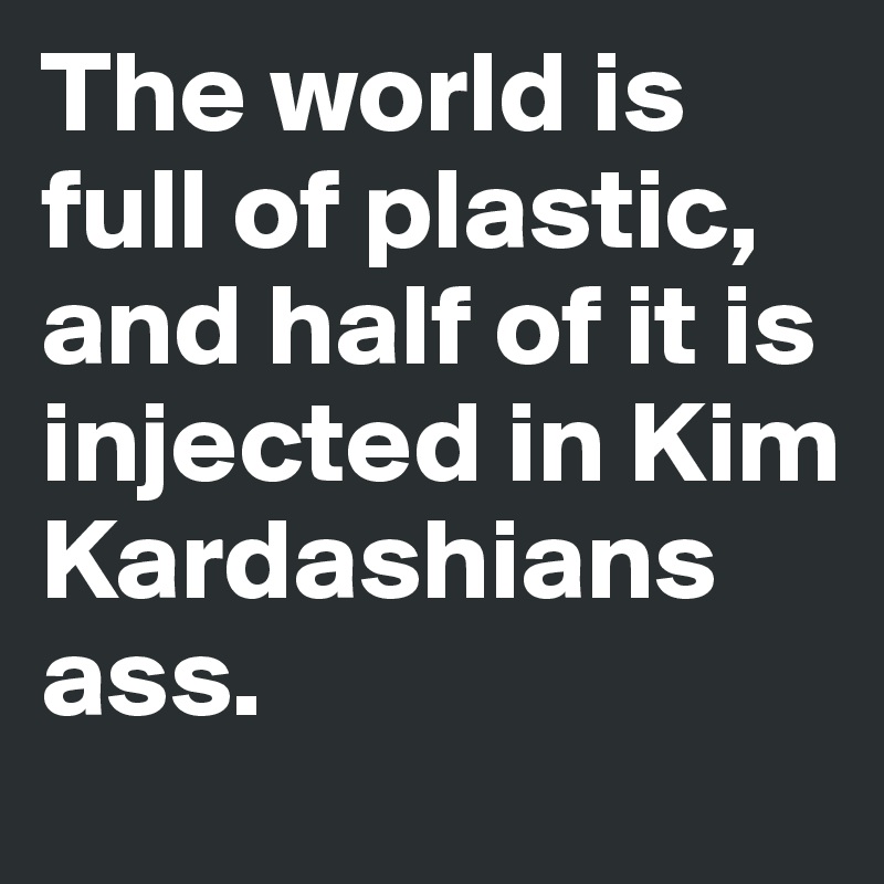 The world is full of plastic, and half of it is injected in Kim Kardashians ass. 