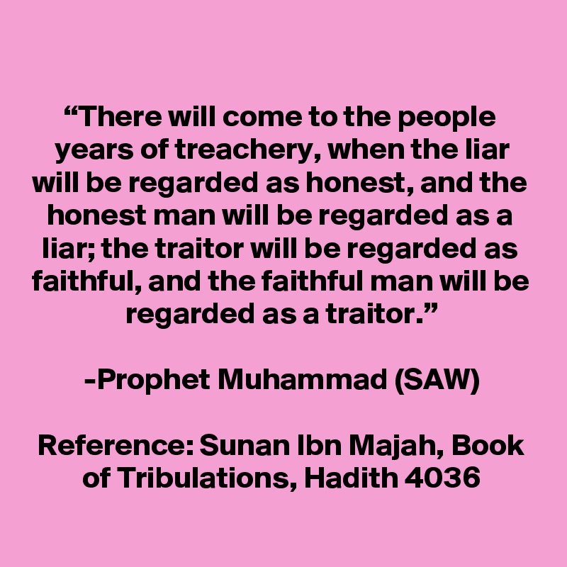 
“There will come to the people years of treachery, when the liar will be regarded as honest, and the honest man will be regarded as a liar; the traitor will be regarded as faithful, and the faithful man will be regarded as a traitor.”

-Prophet Muhammad (SAW)

Reference: Sunan Ibn Majah, Book of Tribulations, Hadith 4036
