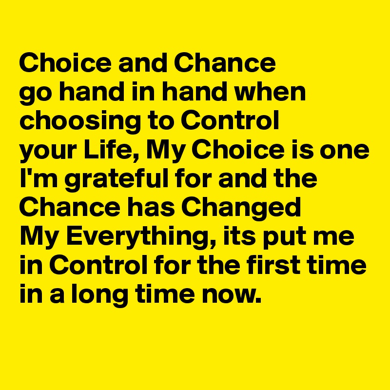 
Choice and Chance 
go hand in hand when choosing to Control 
your Life, My Choice is one I'm grateful for and the Chance has Changed 
My Everything, its put me 
in Control for the first time in a long time now.

