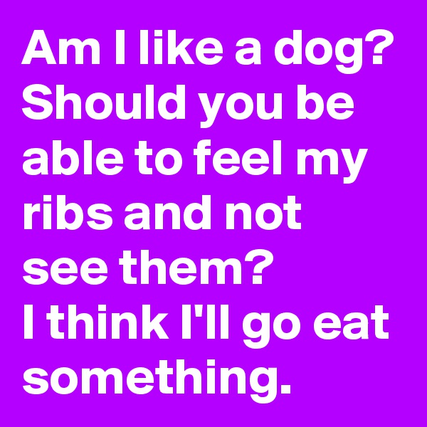 Am I like a dog? Should you be able to feel my ribs and not see them? 
I think I'll go eat something.