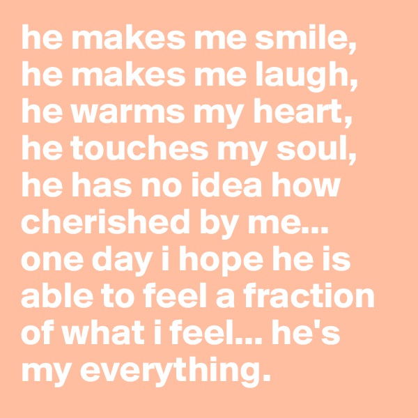 he makes me smile, he makes me laugh, he warms my heart, he touches my soul, he has no idea how cherished by me... one day i hope he is able to feel a fraction of what i feel... he's my everything. 