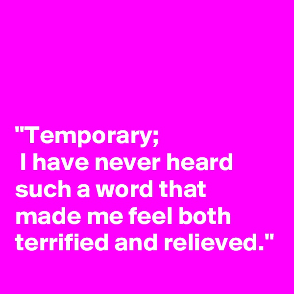 



"Temporary; 
 I have never heard such a word that made me feel both terrified and relieved."