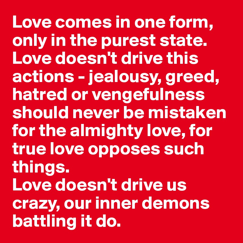 Love comes in one form, only in the purest state. Love doesn't drive this actions - jealousy, greed, hatred or vengefulness should never be mistaken for the almighty love, for true love opposes such things.
Love doesn't drive us crazy, our inner demons battling it do.