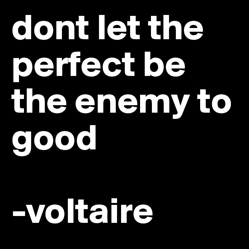 dont let the perfect be the enemy to good

-voltaire