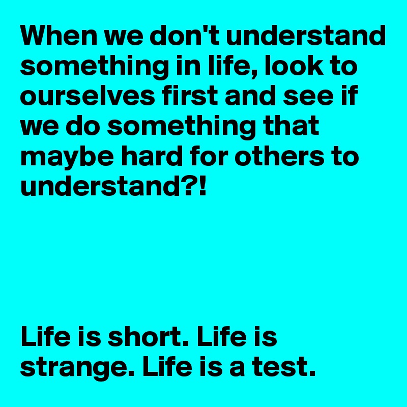 When we don't understand something in life, look to ourselves first and see if we do something that maybe hard for others to understand?!




Life is short. Life is strange. Life is a test. 