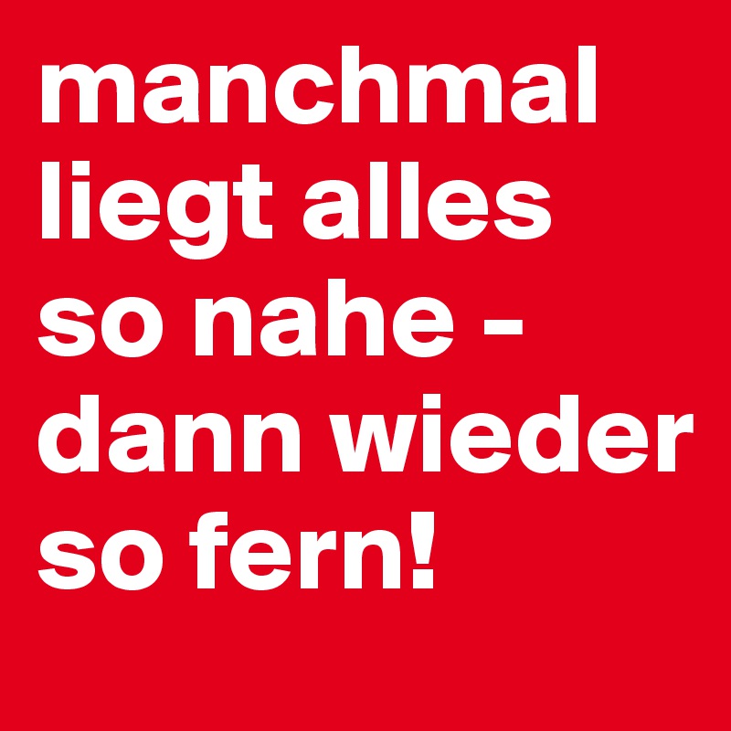 manchmal liegt alles so nahe - dann wieder so fern!