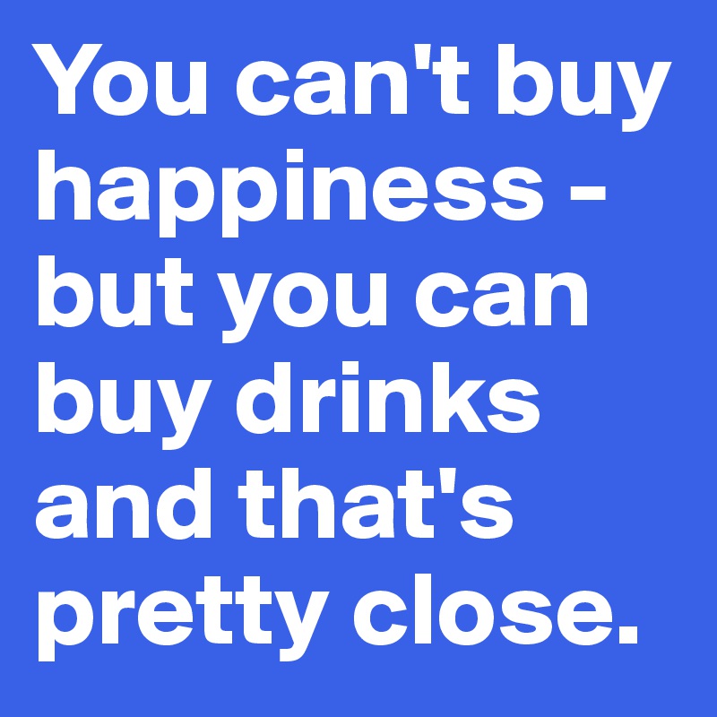 You can't buy happiness - but you can buy drinks and that's pretty close.