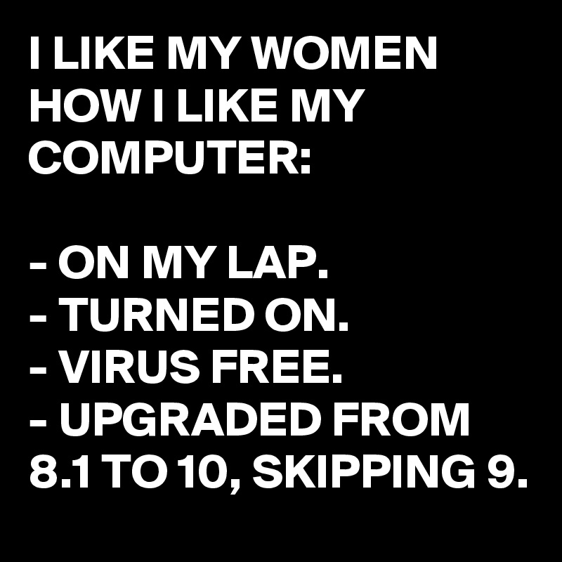 I LIKE MY WOMEN HOW I LIKE MY COMPUTER:

- ON MY LAP.
- TURNED ON.
- VIRUS FREE.
- UPGRADED FROM 8.1 TO 10, SKIPPING 9.