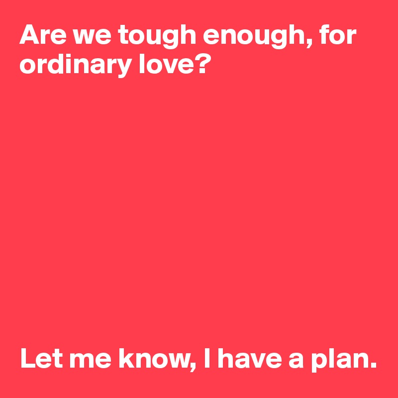 Are we tough enough, for ordinary love?









Let me know, I have a plan. 