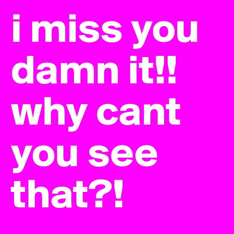 i miss you damn it!! why cant you see that?!
