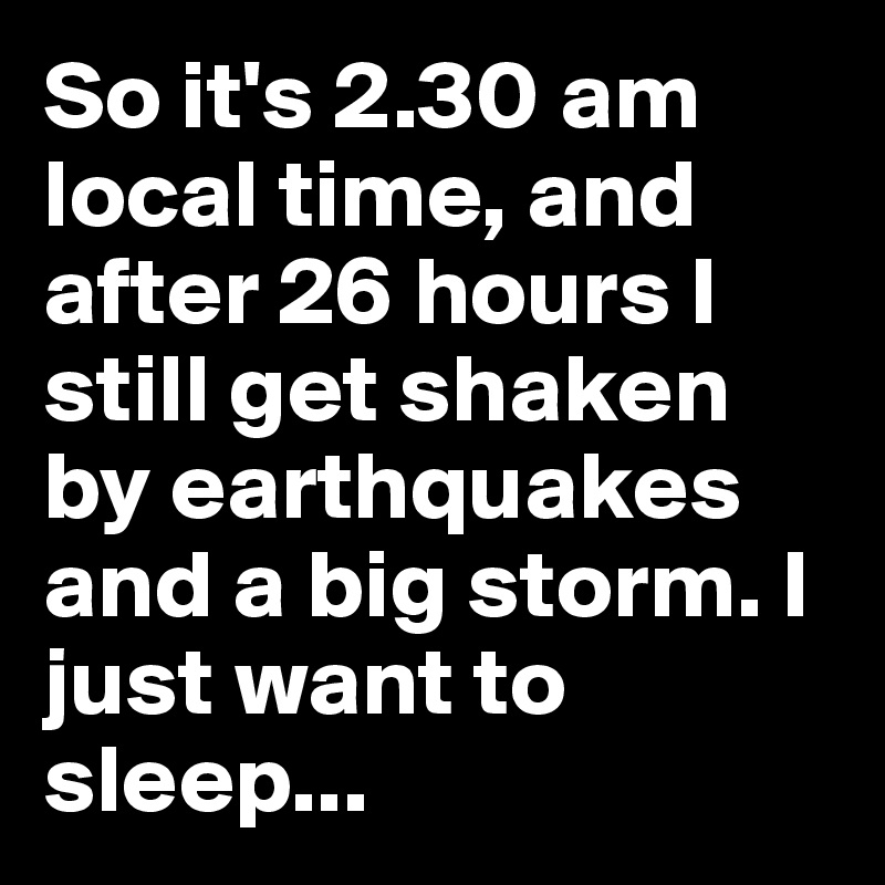 So it's 2.30 am local time, and after 26 hours I still get shaken by earthquakes and a big storm. I just want to sleep...