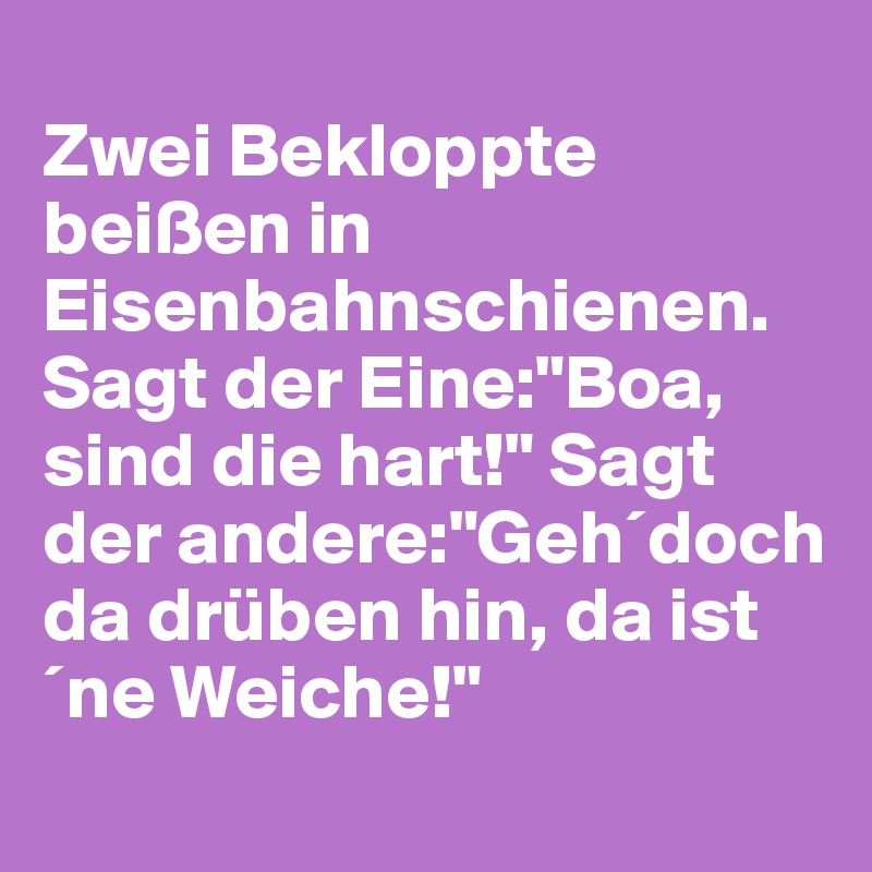 
Zwei Bekloppte beißen in Eisenbahnschienen.
Sagt der Eine:"Boa, sind die hart!" Sagt der andere:"Geh´doch da drüben hin, da ist ´ne Weiche!"
