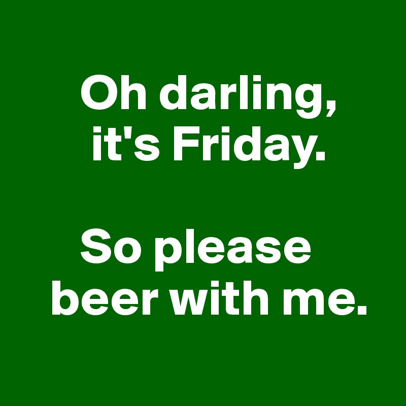
      Oh darling,
       it's Friday.

      So please 
   beer with me.
