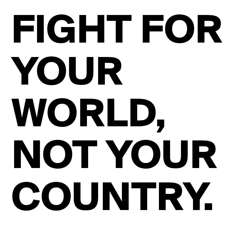 FIGHT FOR YOUR WORLD,
NOT YOUR COUNTRY.