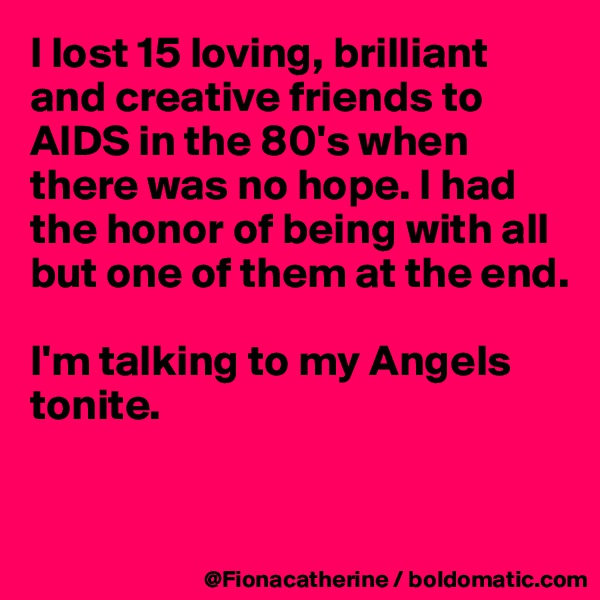 I lost 15 loving, brilliant and creative friends to
AIDS in the 80's when
there was no hope. I had the honor of being with all but one of them at the end.

I'm talking to my Angels tonite.


