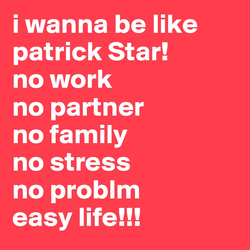 i wanna be like patrick Star! 
no work
no partner
no family
no stress
no problm
easy life!!!