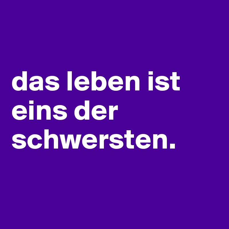 

das leben ist eins der schwersten.

