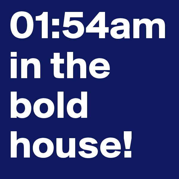 01:54am in the bold house!