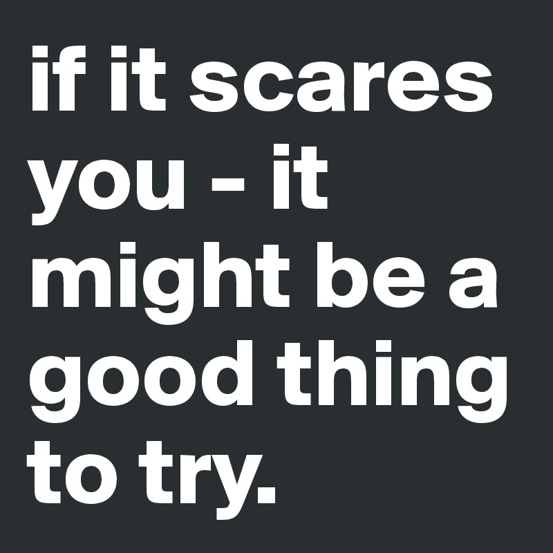 if it scares you - it might be a good thing to try.