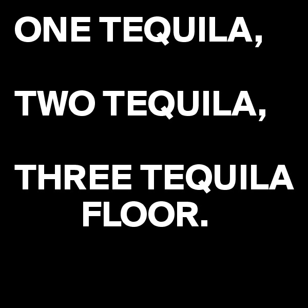 ONE TEQUILA,

TWO TEQUILA,

THREE TEQUILA
         FLOOR.
 