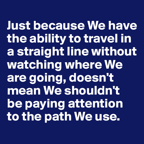 
Just because We have the ability to travel in a straight line without watching where We are going, doesn't mean We shouldn't be paying attention to the path We use. 
