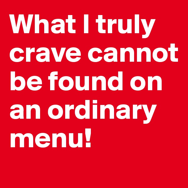 What I truly crave cannot be found on an ordinary menu!