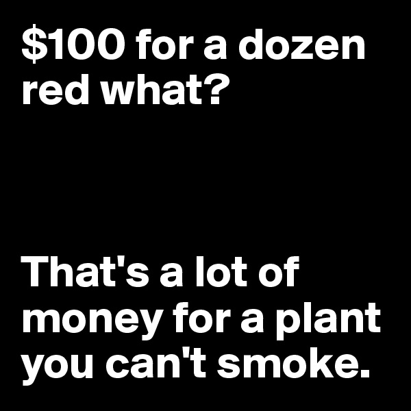 $100 for a dozen red what?



That's a lot of money for a plant you can't smoke.