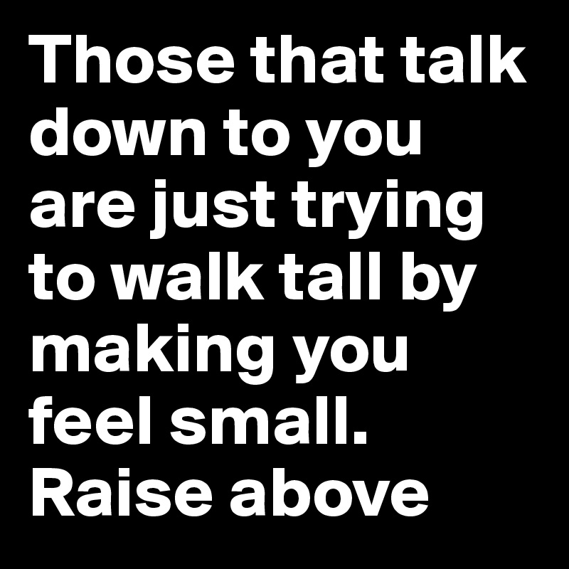 Those that talk down to you are just trying to walk tall by making you feel small. Raise above
