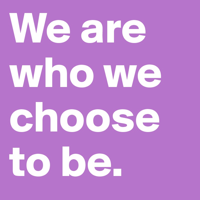 We are who we choose to be.