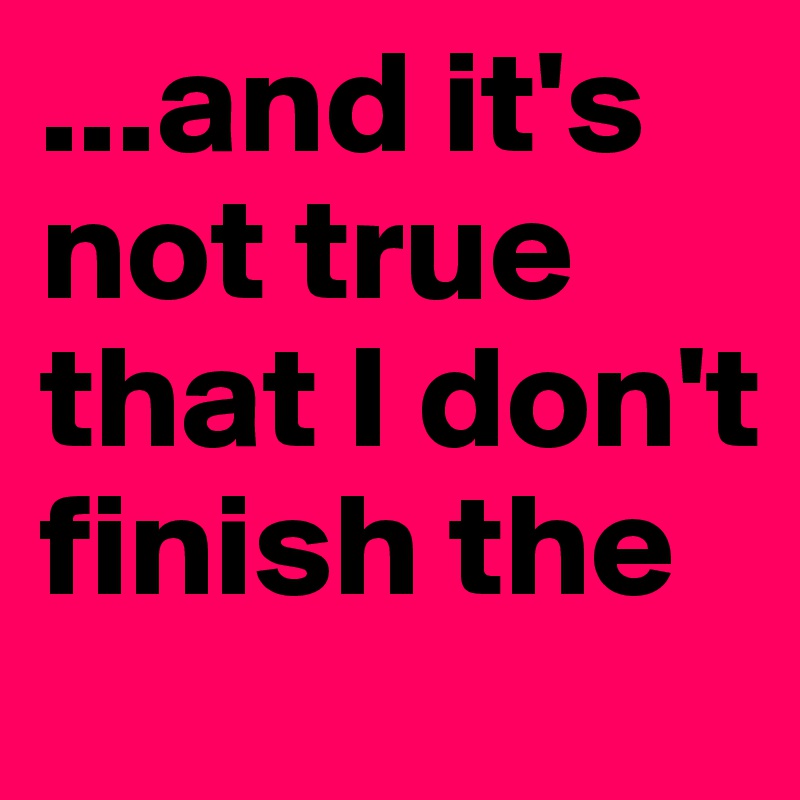 ...and it's not true that I don't finish the