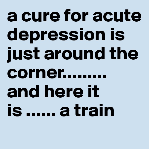 a cure for acute depression is just around the corner......... and here it is ...... a train 