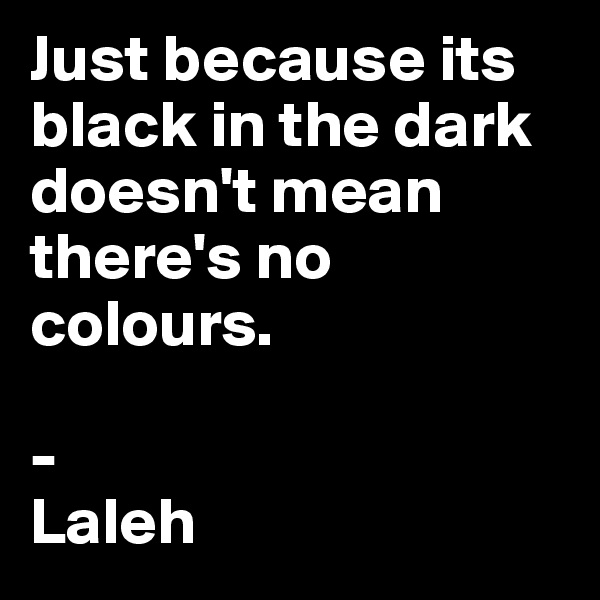 Just because its black in the dark doesn't mean there's no colours.

-
Laleh