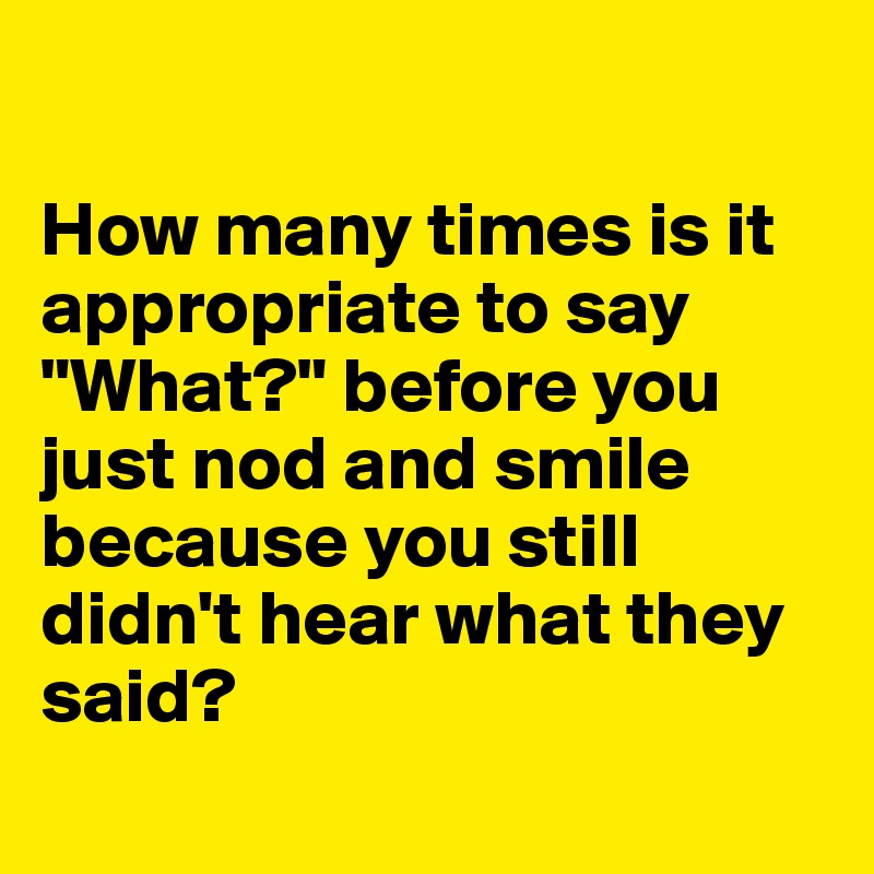 

How many times is it appropriate to say "What?" before you just nod and smile because you still didn't hear what they said?
