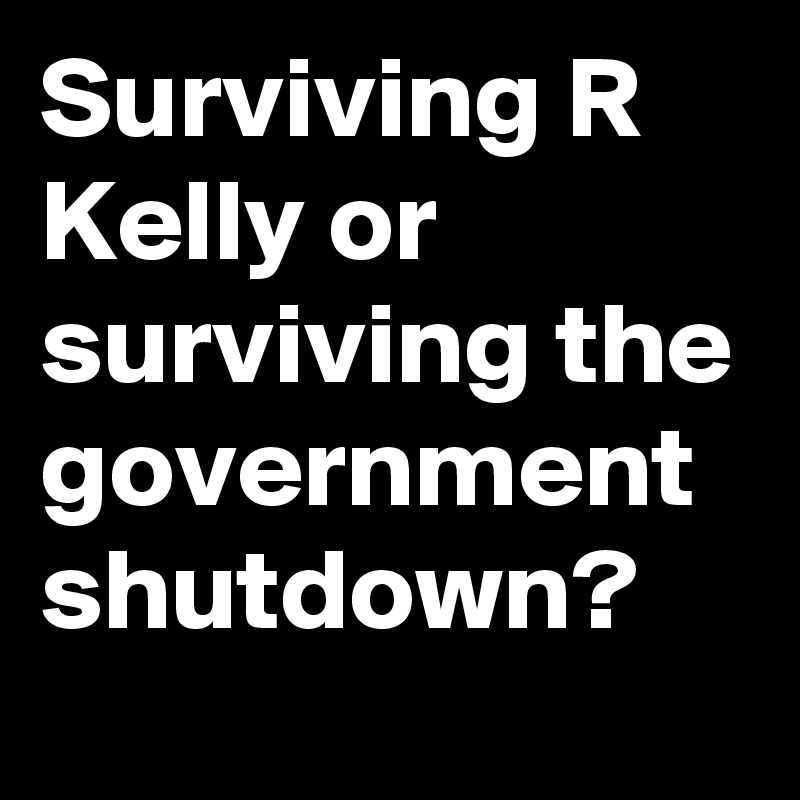 Surviving R Kelly or surviving the government shutdown? 