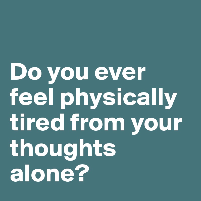 

Do you ever feel physically tired from your thoughts alone? 