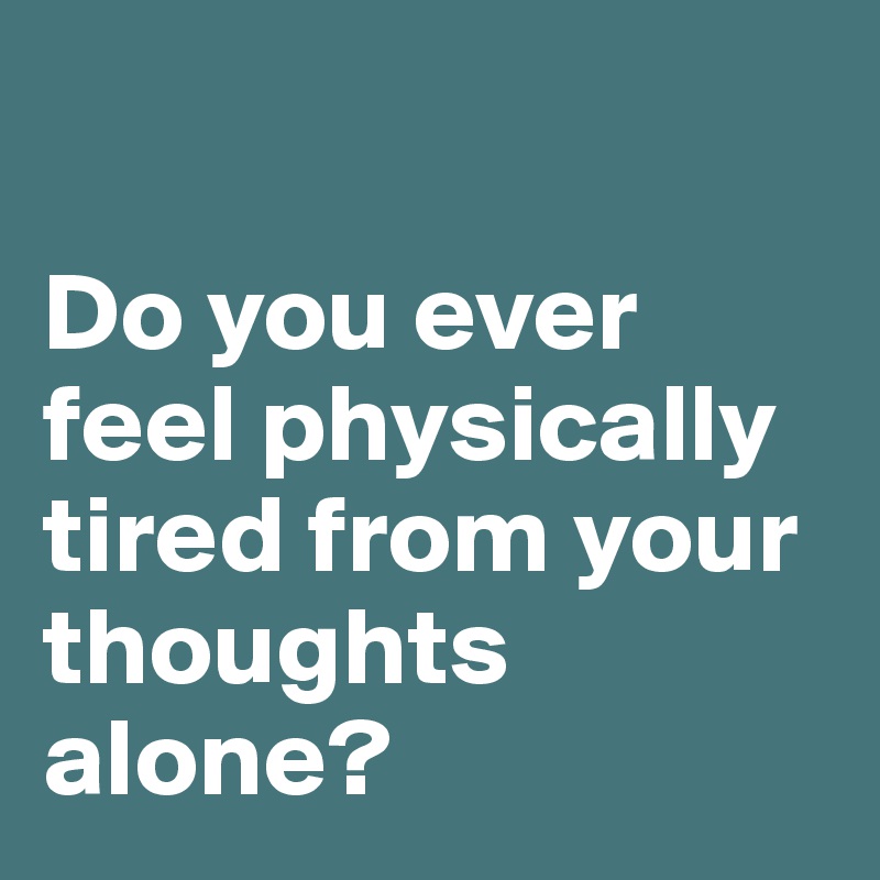 

Do you ever feel physically tired from your thoughts alone? 
