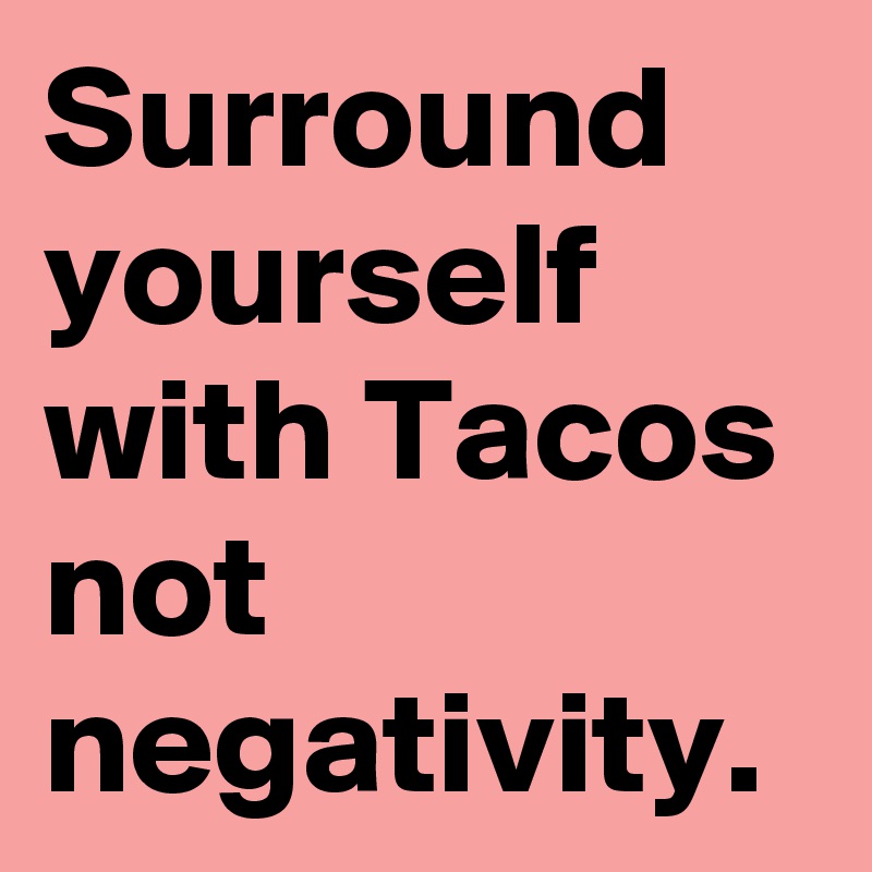 Surround yourself with Tacos
not negativity.