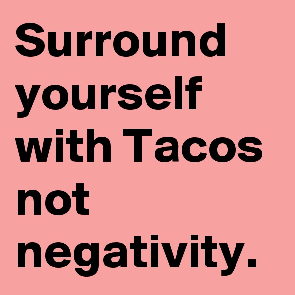 Surround yourself with Tacos
not negativity.