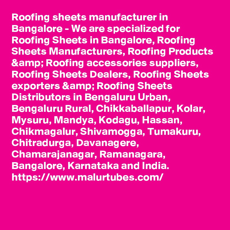 Roofing sheets manufacturer in Bangalore - We are specialized for Roofing Sheets in Bangalore, Roofing Sheets Manufacturers, Roofing Products &amp; Roofing accessories suppliers, Roofing Sheets Dealers, Roofing Sheets exporters &amp; Roofing Sheets Distributors in Bengaluru Urban, Bengaluru Rural, Chikkaballapur, Kolar, Mysuru, Mandya, Kodagu, Hassan, Chikmagalur, Shivamogga, Tumakuru, Chitradurga, Davanagere, Chamarajanagar, Ramanagara, Bangalore, Karnataka and India.
https://www.malurtubes.com/


