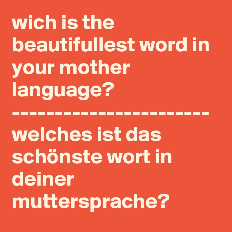 wich is the beautifullest word in your mother language?
-----------------------
welches ist das schönste wort in deiner muttersprache?