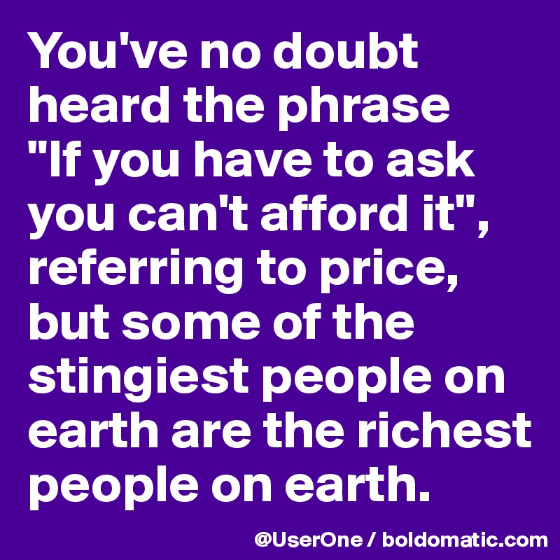 You've no doubt heard the phrase
"If you have to ask you can't afford it", referring to price, but some of the stingiest people on earth are the richest people on earth.
