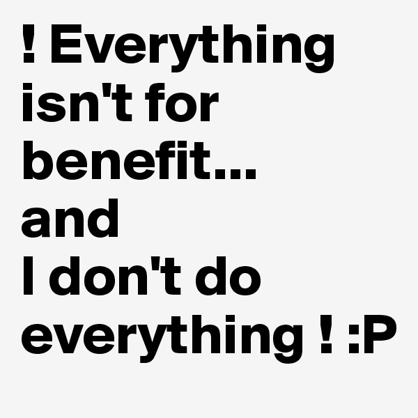 ! Everything isn't for benefit...
and
I don't do everything ! :P